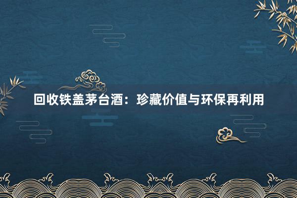 回收铁盖茅台酒：珍藏价值与环保再利用